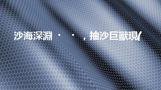 沙海深淵，抽沙巨獸現(xiàn)身！